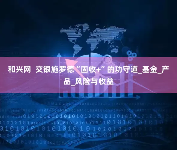 和兴网  交银施罗德“固收+”的功守道_基金_产品_风险与收益