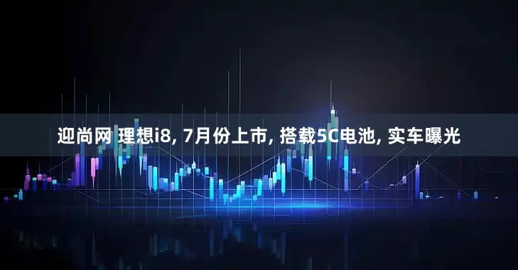 迎尚网 理想i8, 7月份上市, 搭载5C电池, 实车曝光