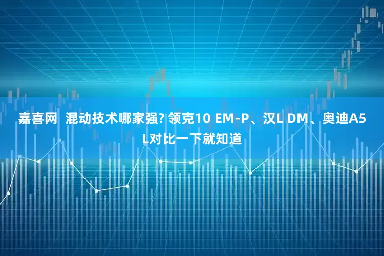 嘉喜网  混动技术哪家强? 领克10 EM-P、汉L DM、奥迪A5L对比一下就知道