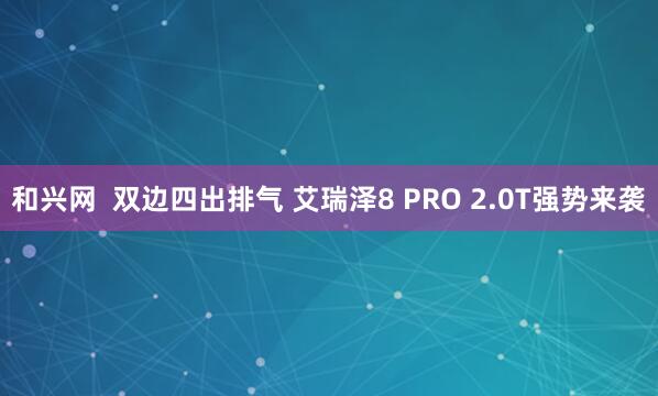 和兴网  双边四出排气 艾瑞泽8 PRO 2.0T强势来袭
