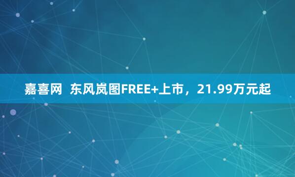 嘉喜网  东风岚图FREE+上市，21.99万元起