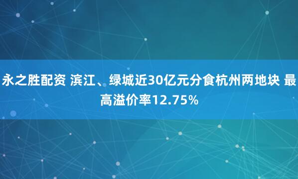 永之胜配资 滨江、绿城近30亿元分食杭州两地块 最高溢价率12.75%