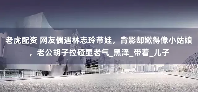 老虎配资 网友偶遇林志玲带娃，背影却嫩得像小姑娘，老公胡子拉碴显老气_黑泽_带着_儿子