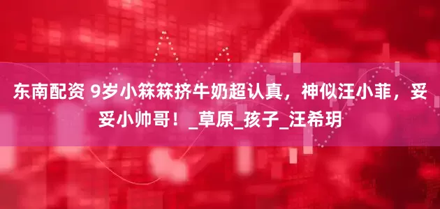 东南配资 9岁小箖箖挤牛奶超认真，神似汪小菲，妥妥小帅哥！_草原_孩子_汪希玥