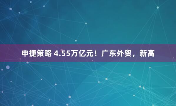 申捷策略 4.55万亿元！广东外贸，新高