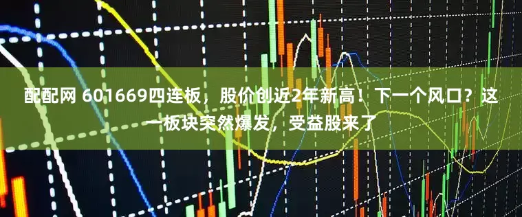 配配网 601669四连板，股价创近2年新高！下一个风口？这一板块突然爆发，受益股来了