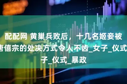 配配网 黄巢兵败后，十几名姬妾被俘，唐僖宗的处决方式令人不齿_女子_仪式_暴政