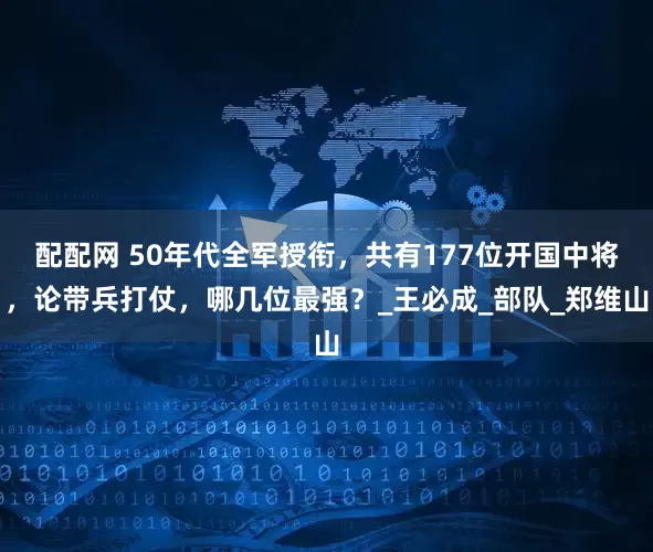 配配网 50年代全军授衔，共有177位开国中将，论带兵打仗，哪几位最强？_王必成_部队_郑维山