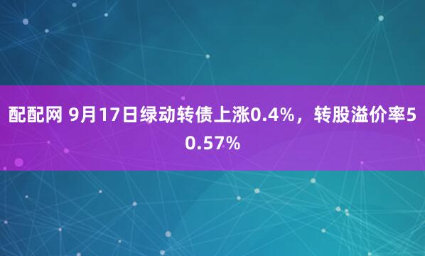 配配网 9月17日绿动转债上涨0.4%，转股溢价率50.57%