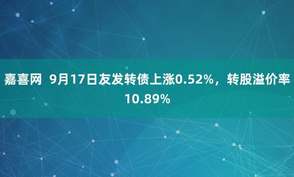 嘉喜网  9月17日友发转债上涨0.52%，转股溢价率10.89%