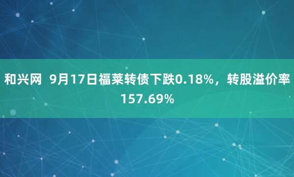 和兴网  9月17日福莱转债下跌0.18%，转股溢价率157.69%