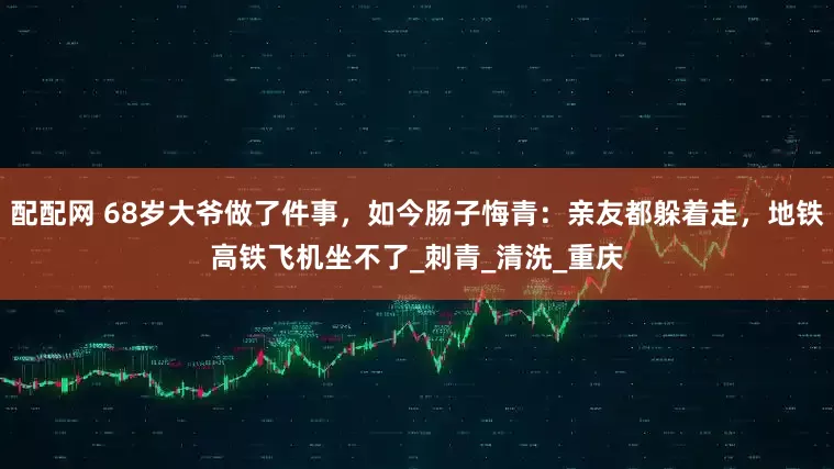 配配网 68岁大爷做了件事，如今肠子悔青：亲友都躲着走，地铁高铁飞机坐不了_刺青_清洗_重庆