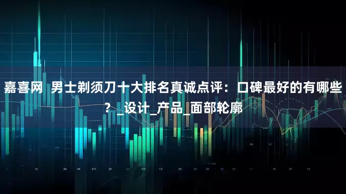 嘉喜网  男士剃须刀十大排名真诚点评：口碑最好的有哪些？_设计_产品_面部轮廓