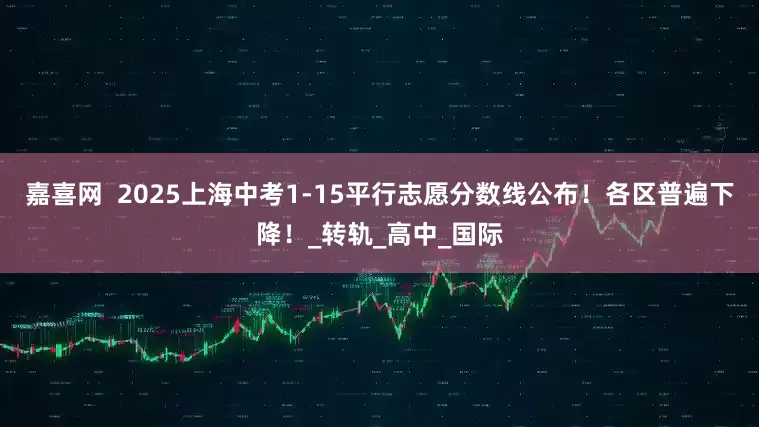 嘉喜网  2025上海中考1-15平行志愿分数线公布！各区普遍下降！_转轨_高中_国际