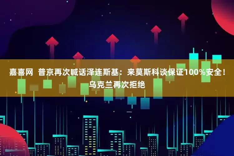 嘉喜网  普京再次喊话泽连斯基：来莫斯科谈保证100%安全！乌克兰再次拒绝