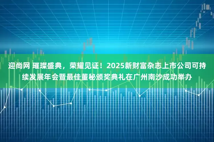 迎尚网 璀璨盛典，荣耀见证！2025新财富杂志上市公司可持续发展年会暨最佳董秘颁奖典礼在广州南沙成功举办