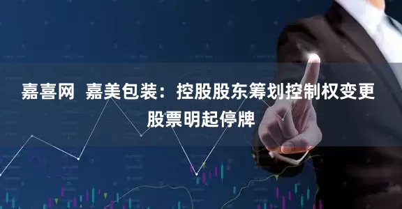 嘉喜网  嘉美包装：控股股东筹划控制权变更 股票明起停牌