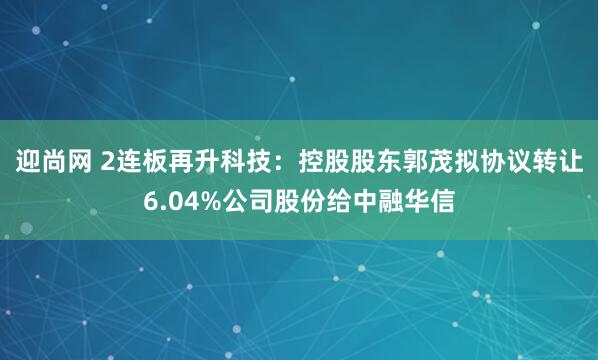 迎尚网 2连板再升科技:控股股东郭茂拟协议转让6.04%公司股份给中融华信