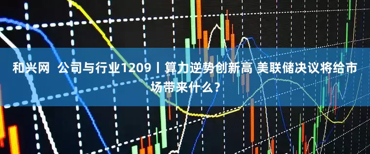 和兴网 公司与行业1209丨算力逆势创新高 美联储决议将给市场带来什么?