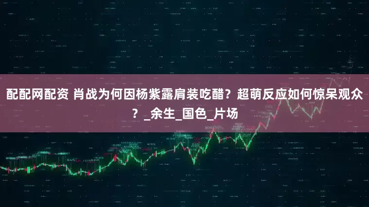 配配网配资 肖战为何因杨紫露肩装吃醋？超萌反应如何惊呆观众？_余生_国色_片场