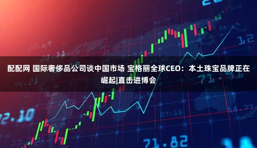 配配网 国际奢侈品公司谈中国市场 宝格丽全球CEO：本土珠宝品牌正在崛起|直击进博会