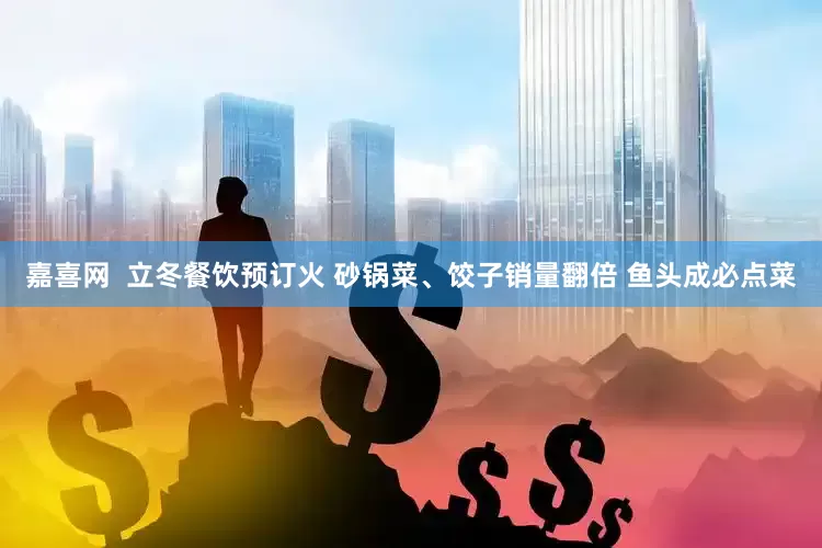 嘉喜网 立冬餐饮预订火 砂锅菜、饺子销量翻倍 鱼头成必点菜