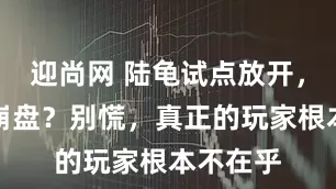 迎尚网 陆龟试点放开,黄缘要崩盘?别慌,真正的玩家根本不在乎