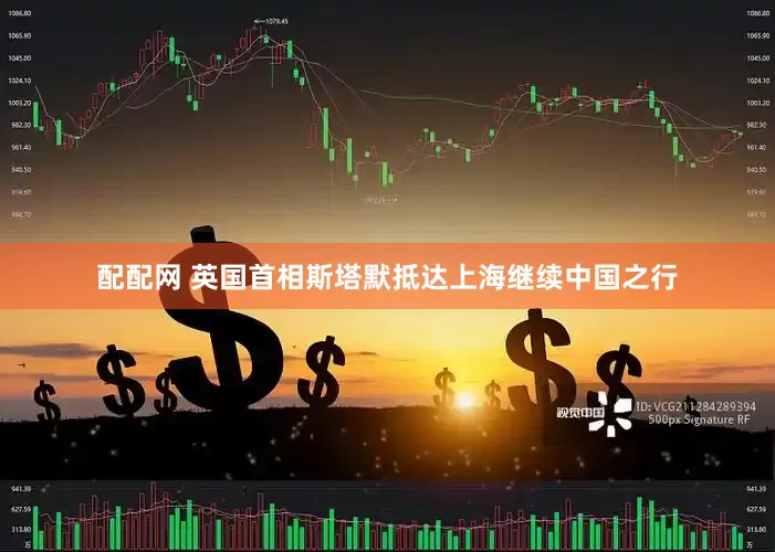 配配网 英国首相斯塔默抵达上海继续中国之行
