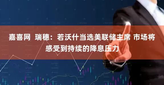 嘉喜网  瑞穗：若沃什当选美联储主席 市场将感受到持续的降息压力