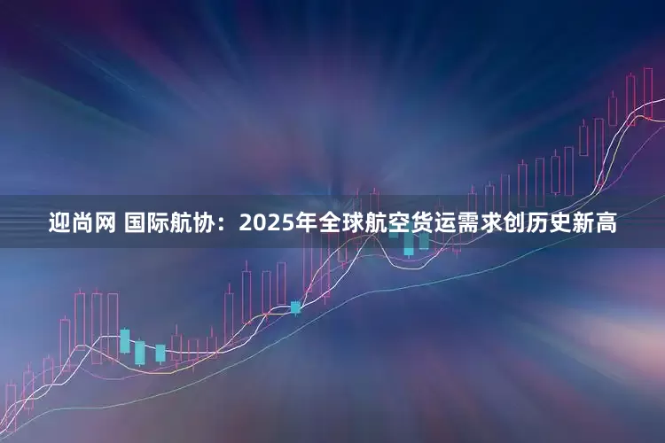 迎尚网 国际航协：2025年全球航空货运需求创历史新高