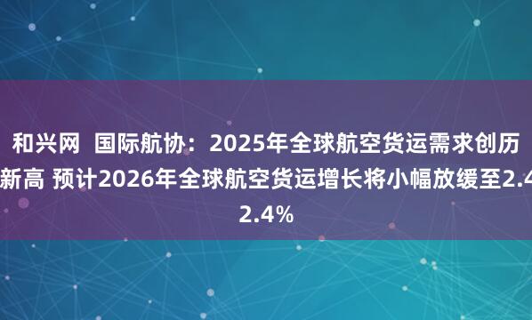 和兴网  国际航协：2025年全球航空货运需求创历史新高 预计2026年全球航空货运增长将小幅放缓至2.4%