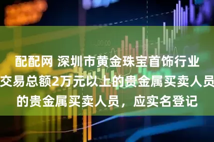 配配网 深圳市黄金珠宝首饰行业协会:对当日交易总额2万元以上的贵金属买卖人员,应实名登记