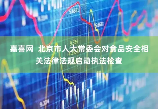 嘉喜网  北京市人大常委会对食品安全相关法律法规启动执法检查